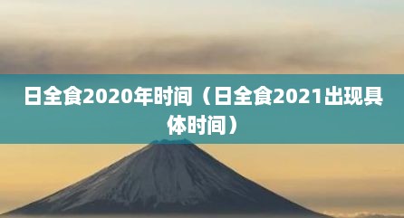 日全食2020年时间（日全食2021出现具体时间）