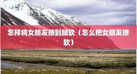 怎样将女朋友撩到腿软（怎么把女朋友撩软）