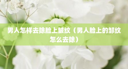 男人怎样去除脸上皱纹（男人脸上的邹纹怎么去除）