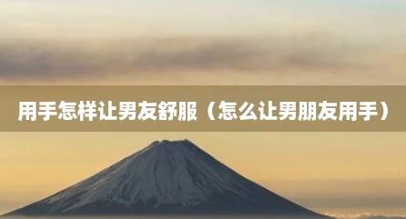 用手怎样让男友舒服（怎么让男朋友用手）