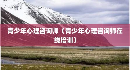 青少年心理咨询师（青少年心理咨询师在线培训）
