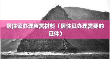 居住证办理所需材料（居住证办理需要的证件）