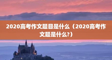 2020高考作文题目是什么（2020高考作文题是什么?）