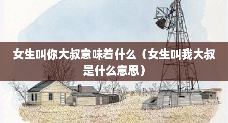 女生叫你大叔意味着什么（女生叫我大叔是什么意思）