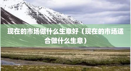 现在的市场做什么生意好（现在的市场适合做什么生意）