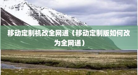 移动定制机改全网通（移动定制版如何改为全网通）