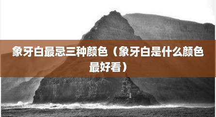 象牙白最忌三种颜色（象牙白是什么颜色最好看）