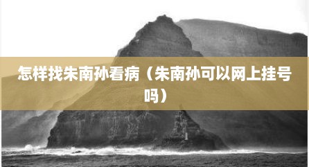 怎样找朱南孙看病（朱南孙可以网上挂号吗）