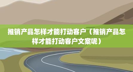 推销产品怎样才能打动客户（推销产品怎样才能打动客户文案呢）