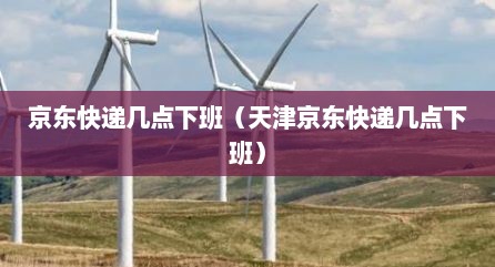 京东快递几点下班（天津京东快递几点下班）