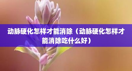 动脉硬化怎样才能消除（动脉硬化怎样才能消除吃什么好）