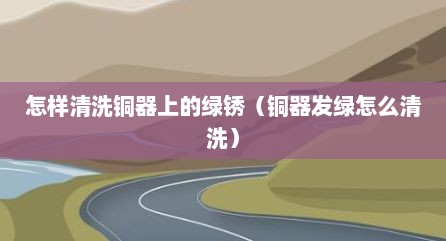 怎样清洗铜器上的绿锈（铜器发绿怎么清洗）