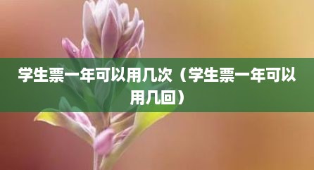 学生票一年可以用几次（学生票一年可以用几回）