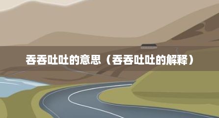 吞吞吐吐的意思（吞吞吐吐的解释）
