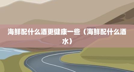 海鲜配什么酒更健康一些（海鲜配什么酒水）