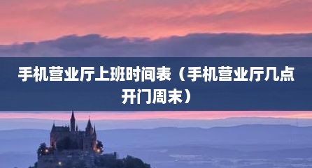 手机营业厅上班时间表（手机营业厅几点开门周末）