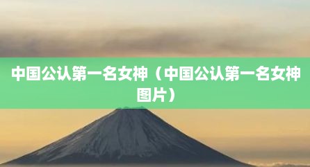 中国公认第一名女神（中国公认第一名女神图片）