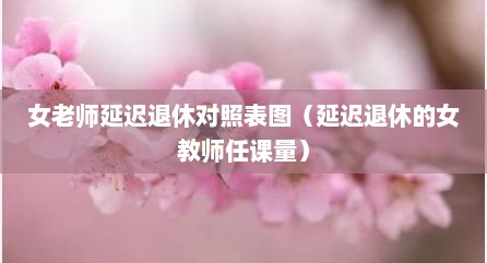 女老师延迟退休对照表图（延迟退休的女教师任课量）