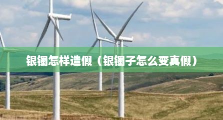 银镯怎样造假（银镯子怎么变真假）