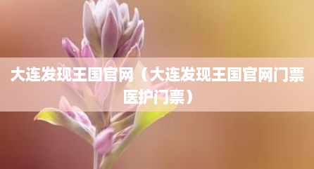 大连发现王国官网（大连发现王国官网门票医护门票）