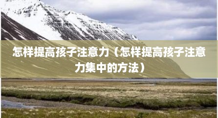怎样提高孩子注意力（怎样提高孩子注意力集中的方法）