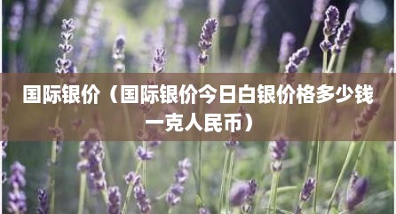 国际银价（国际银价今日白银价格多少钱一克人民币）