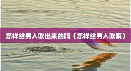 怎样给男人吹出来的吗（怎样给男人吹哨）