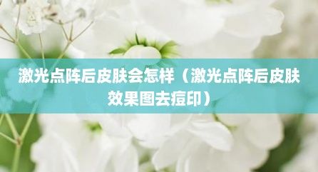 激光点阵后皮肤会怎样（激光点阵后皮肤效果图去痘印）
