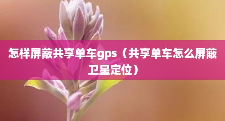 怎样屏蔽共享单车gps（共享单车怎么屏蔽卫星定位）