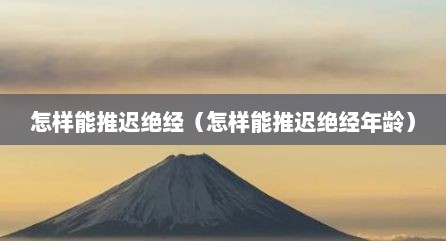 怎样能推迟绝经（怎样能推迟绝经年龄）