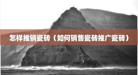 怎样推销瓷砖（如何销售瓷砖推广瓷砖）