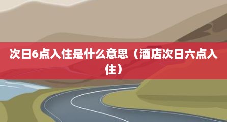次日6点入住是什么意思（酒店次日六点入住）