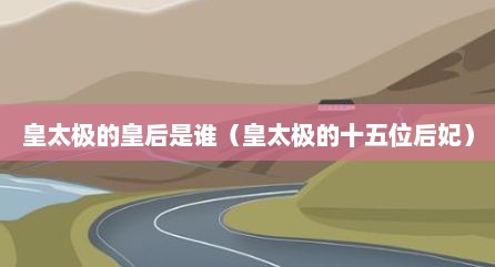 皇太极的皇后是谁（皇太极的十五位后妃）