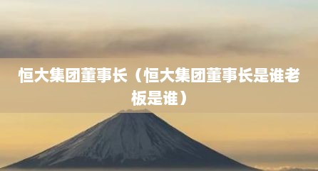 恒大集团董事长（恒大集团董事长是谁老板是谁）