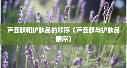 芦荟胶和护肤品的顺序（芦荟胶与护肤品顺序）