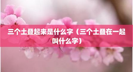 三个土叠起来是什么字（三个土叠在一起叫什么字）
