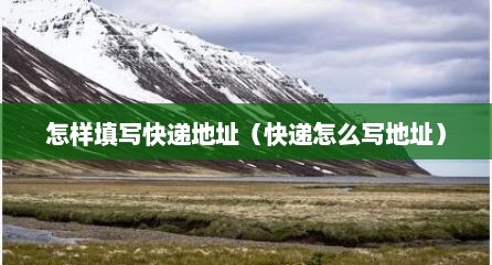 怎样填写快递地址（快递怎么写地址）