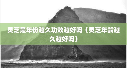 灵芝是年份越久功效越好吗（灵芝年龄越久越好吗）
