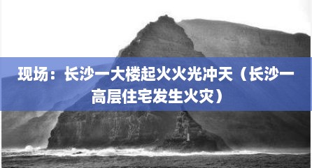 现场：长沙一大楼起火火光冲天（长沙一高层住宅发生火灾）