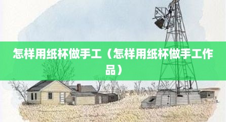 怎样用纸杯做手工（怎样用纸杯做手工作品）