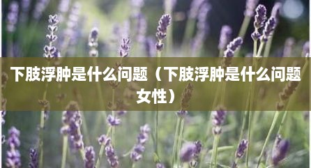 下肢浮肿是什么问题（下肢浮肿是什么问题女性）