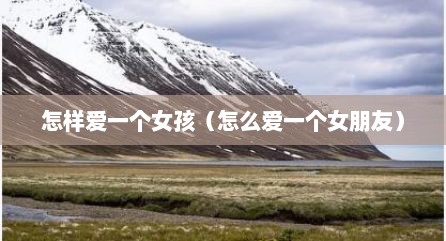 怎样爱一个女孩（怎么爱一个女朋友）