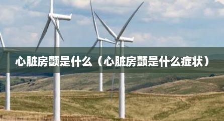 心脏房颤是什么（心脏房颤是什么症状）