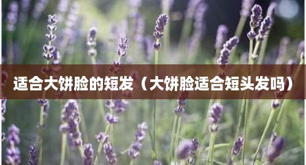 适合大饼脸的短发（大饼脸适合短头发吗）