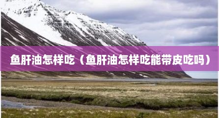 鱼肝油怎样吃（鱼肝油怎样吃能带皮吃吗）