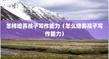 怎样培养孩子写作能力（怎么培养孩子写作能力）