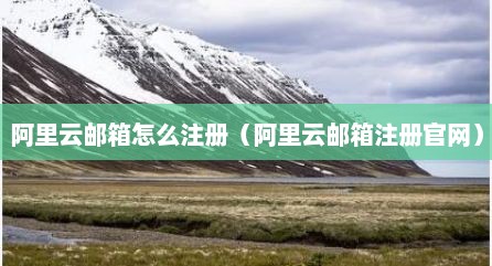 阿里云邮箱怎么注册（阿里云邮箱注册官网）