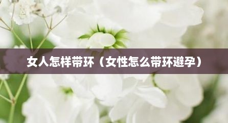 女人怎样带环（女性怎么带环避孕）