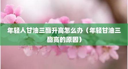 年轻人甘油三酯升高怎么办（年轻甘油三酯高的原因）