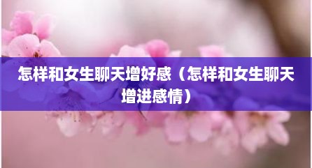 怎样和女生聊天增好感（怎样和女生聊天增进感情）